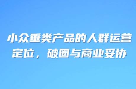 小眾垂類產(chǎn)品的人群運(yùn)營(yíng) 定位，破圈與商業(yè)妥協(xié)